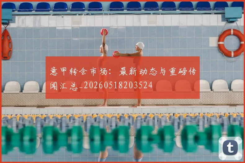 意甲转会市场：最新动态与重磅传闻汇总_20260518203524