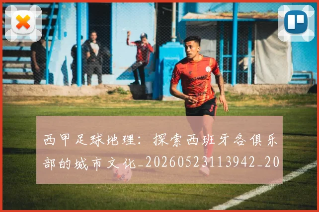 西甲足球地理：探索西班牙各俱乐部的城市文化_20260523113942_20260703181926