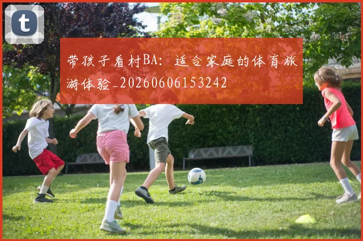 带孩子看村BA：适合家庭的体育旅游体验_20260606153242