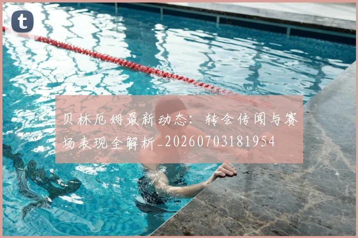 贝林厄姆最新动态:转会传闻与赛场表现全解析_20260703181954