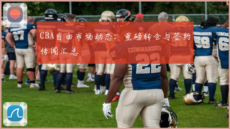 CBA自由市场动态：重磅转会与签约传闻汇总