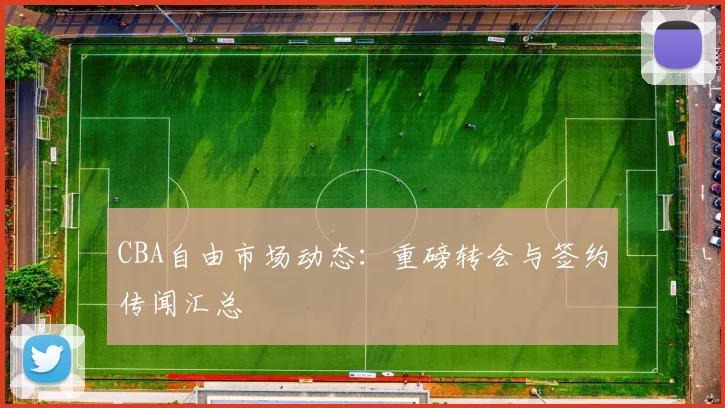 CBA自由市场动态：重磅转会与签约传闻汇总