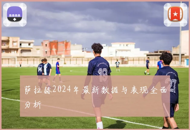 萨拉赫2024年最新数据与表现全面分析
