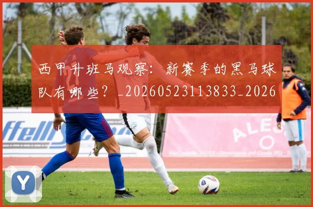 西甲升班马观察：新赛季的黑马球队有哪些？_20260523113833_20260703181845