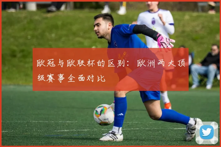 欧冠与欧联杯的区别：欧洲两大顶级赛事全面对比