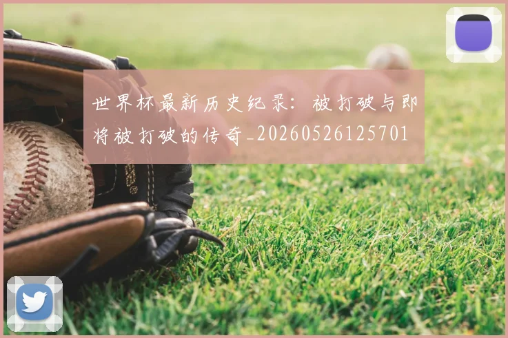 世界杯最新历史纪录：被打破与即将被打破的传奇_20260526125701