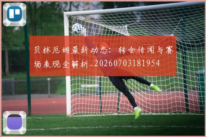 贝林厄姆最新动态：转会传闻与赛场表现全解析_20260703181954
