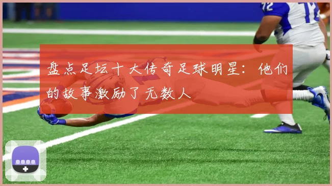 盘点足坛十大传奇足球明星：他们的故事激励了无数人